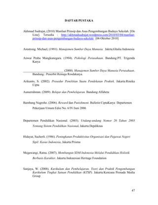DAFTAR PUSTAKA


Akhmad Sudrajat, (2010) Manfaat Prinsip dan Asas Pengembangan Budaya Sekolah. [On
     Line]. Tersedia : http://akhmadsudrajat.wordpress.com/2010/03/04/manfaat-
     prinsip-dan-asas-pengembangan-budaya-sekolah/ [06 Oktober 2010]


Amstrong. Michael, (1991). Manajemen Sumber Daya Manusia. Jakrta:Ghalia Indonesia

Anwar Prabu Mangkunegara. (1994). Psikologi Perusahaan. Bandung:PT. Trigenda
     Karya

__________________________ (2000). Manajemen Sumber Daya Manusia Perusahaan.
      Bandung : Penerbit Remaja Rosdakarya.

Arikunto, S. (2002). Prosedur Penelitian Suatu Pendekatan Praktek. Jakarta:Rineka
       Cipta

Aunurrahman. (2009). Belajar dan Pembelajaran. Bandung:Alfabeta


Bambang Nugroho. (2006). Reward dan Punishment. Bulletin CiptaKarya Departemen
       Pekerjaan Umum Edisi No. 6/IV/Juni 2006



Departemen Pendidikan Nasional. (2003). Undang-undang Nomor 20 Tahun 2003
       Tentang Sistem Pendidikan Nasional. Jakarta:Depdiknas


Hidayat, Sucherli. (1986). Peningkatan Produktivitas Organisasi dan Pegawai Negeri
       Sipil: Kasus Indonesia, Jakarta:Prisma


Megawangi, Ratna. (2007). Membangun SDM Indonesia Melalui Pendidikan Holistik
       Berbasis Karakter. Jakarta:Indonesian Heritage Foundation


Sanjaya, W. (2008). Kurikulum dan Pembelajaran. Teori dan Praktik Pengembangan
       Kurikulum Tingkat Satuan Pendidikan (KTSP). Jakarta:Kencana Prenada Media
       Group



                                                                                     47
 