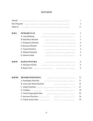 DAFTAR ISI



Abstrak ……………………………………………………..………………….                                   i
Kata Pengantar     ……………………………………..…………………………                           ii
Daftar Isi   ………………………………………..……………………….........                        iv


BAB I        PENDAHULUAN                 ……………………..………………….........      1
             A. Latar Belakang          ……………………………..…………………             1
             B. Identifikasi Masalah          …………………………………………..         3
             C. Pembatasan Masalah            …………………………………………..        4
             D. Rumusan Masalah           …………………………………………….             4
             E. Tujuan Penelitian             ………………….………………………...       4
             H. Manfaat Penelitian            …………….……………………….......    4
             G. Definisi Istilah              …………………….…………………….         5


BAB II       KAJIAN PUSTAKA                   ……………….…………………………          6
             A. Deskripsi Sekolah       ……………………….………………………..            6
             B. Kajian Teori …………………………..               ………………………….      6




BAB III      METODE PENELITIAN                      ………………………………………     31
             A. Pentahapan Penelitian         …………….……………………………..       31
             B. Lokasi dan Waktu Penelitian            ………..……………………    33
             C. Subjek Penelitian ………………………………………………..             ..   67
             D. Tindakan ……………….              …………………………………………          70
             E. Teknik Pengumpulan Data         …………….…………………………        82
             F. Instrumen Penelitian ………………            …………………………….     34
             G. Teknik Analisa Data ………………             …………………………….     35




                                               iv
 