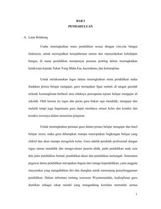 BAB I
                                PENDAHULUAN


A. Latar Belakang

           Usaha meningkatkan mutu pendidikan sesuai dengan cita-cita bangsa

   Indonesia, untuk mewujudkan kesejahteraan umum dan mencerdaskan kehidupan

   bangsa, di mana pendidikan mempunyai peranan penting dalam meningkatkan

   ketakwaan kepada Tuhan Yang Maha Esa, kecerdasan, dan ketrampilan.


           Untuk melaksanakan tugas dalam meningkatkan mutu pendidikan maka

   diadakan proses belajar mengajar, guru merupakan figur sentral, di tangan gurulah

   terletak kemungkinan berhasil atau tidaknya pencapaian tujuan belajar mengajar di

   sekolah. Oleh karena itu tugas dan peran guru bukan saja mendidik, mengajar dan

   melatih tetapi juga bagaimana guru dapat membaca situasi kelas dan kondisi dan

   kondisi siswanya dalam menerima pelajaran.


           Untuk meningkatkan peranan guru dalam proses belajar mengajar dan hasil

   belajar siswa, maka guru diharapkan mampu menciptakan lingkungan belajar yang

   efektif dan akan mampu mengelola kelas. Guru adalah pendidik profesional dengan

   tugas utama mendidik dan mengevaluasi peserta didik, pada pendidikan anak usia

   dini jalur pendidikan formal, pendidikan dasar dan pendidikan menengah. Sementara

   pegawai dunia pendidikan merupakan bagian dari tenaga kependidikan, yaitu anggota

   masyarakat yang mengabdikan diri dan diangkat untuk menunjang penyelenggaraan

   pendidikan. Dalam informasi tentang wawasan Wiyatamandala, kedisiplinan guru

   diartikan sebagai sikap mental yang mengandung kerelaan mematuhi semua

                                                                                  1
 