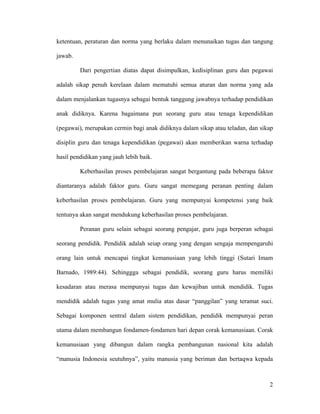 ketentuan, peraturan dan norma yang berlaku dalam menunaikan tugas dan tangung

jawab.

         Dari pengertian diatas dapat disimpulkan, kedisiplinan guru dan pegawai

adalah sikap penuh kerelaan dalam mematuhi semua aturan dan norma yang ada

dalam menjalankan tugasnya sebagai bentuk tanggung jawabnya terhadap pendidikan

anak didiknya. Karena bagaimana pun seorang guru atau tenaga kependidikan

(pegawai), merupakan cermin bagi anak didiknya dalam sikap atau teladan, dan sikap

disiplin guru dan tenaga kependidikan (pegawai) akan memberikan warna terhadap

hasil pendidikan yang jauh lebih baik.

         Keberhasilan proses pembelajaran sangat bergantung pada beberapa faktor

diantaranya adalah faktor guru. Guru sangat memegang peranan penting dalam

keberhasilan proses pembelajaran. Guru yang mempunyai kompetensi yang baik

tentunya akan sangat mendukung keberhasilan proses pembelajaran.

         Peranan guru selain sebagai seorang pengajar, guru juga berperan sebagai

seorang pendidik. Pendidik adalah seiap orang yang dengan sengaja mempengaruhi

orang lain untuk mencapai tingkat kemanusiaan yang lebih tinggi (Sutari Imam

Barnado, 1989:44). Sehinggga sebagai pendidik, seorang guru harus memiliki

kesadaran atau merasa mempunyai tugas dan kewajiban untuk mendidik. Tugas

mendidik adalah tugas yang amat mulia atas dasar “panggilan” yang teramat suci.

Sebagai komponen sentral dalam sistem pendidikan, pendidik mempunyai peran

utama dalam membangun fondamen-fondamen hari depan corak kemanusiaan. Corak

kemanusiaan yang dibangun dalam rangka pembangunan nasional kita adalah

“manusia Indonesia seutuhnya”, yaitu manusia yang beriman dan bertaqwa kepada



                                                                                2
 