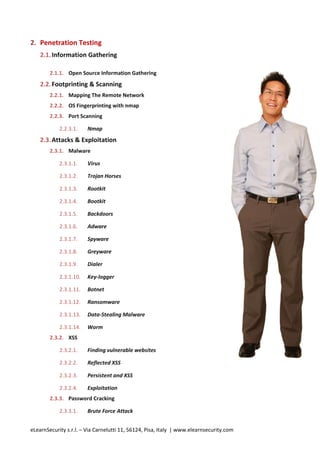 2. Penetration Testing
    2.1. Information Gathering

        2.1.1. Open Source Information Gathering
    2.2. Footprinting & Scanning
        2.2.1. Mapping The Remote Network
        2.2.2. OS Fingerprinting with nmap
        2.2.3. Port Scanning

            2.2.3.1.    Nmap
    2.3. Attacks & Exploitation
        2.3.1. Malware

            2.3.1.1.    Virus

            2.3.1.2.    Trojan Horses

            2.3.1.3.    Rootkit

            2.3.1.4.    Bootkit

            2.3.1.5.    Backdoors

            2.3.1.6.    Adware

            2.3.1.7.    Spyware

            2.3.1.8.    Greyware

            2.3.1.9.    Dialer

            2.3.1.10.   Key-logger

            2.3.1.11.   Botnet

            2.3.1.12.   Ransomware

            2.3.1.13.   Data-Stealing Malware

            2.3.1.14.   Worm
        2.3.2. XSS

            2.3.2.1.    Finding vulnerable websites

            2.3.2.2.    Reflected XSS

            2.3.2.3.    Persistent and XSS

            2.3.2.4.    Exploitation
        2.3.3. Password Cracking

            2.3.3.1.    Brute Force Attack


eLearnSecurity s.r.l. – Via Carnelutti 11, 56124, Pisa, Italy | www.elearnsecurity.com
 