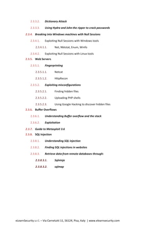 2.3.3.2.    Dictionary Attack

            2.3.3.3.    Using Hydra and John the ripper to crack passwords

        2.3.4. Breaking into Windows machines with Null Sessions

            2.3.4.1.    Exploiting Null Sessions with Windows tools

                2.3.4.1.1.      Net, Nbtstat, Enum, Winfo

            2.3.4.2.    Exploiting Null Sessions with Linux tools
        2.3.5. Web Servers

            2.3.5.1.    Fingerprinting

                2.3.5.1.1.      Netcat

                2.3.5.1.2.      HttpRecon

            2.3.5.2.    Exploiting misconfigurations

                2.3.5.2.1.      Finding hidden files

                2.3.5.2.2.      Uploading PHP shells

                2.3.5.2.3.      Using Google Hacking to discover hidden files
        2.3.6. Buffer Overflows

            2.3.6.1.    Understanding Buffer overflow and the stack

            2.3.6.2.    Exploitation

        2.3.7. Guide to Metasploit 3.6
        2.3.8. SQL Injection

            2.3.8.1.    Understanding SQL injection

            2.3.8.2.    Finding SQL injections in websites

            2.3.8.3.    Retrieve data from remote databases through:

                2.3.8.3.1.      Sqlninja

                2.3.8.3.2.      sqlmap




eLearnSecurity s.r.l. – Via Carnelutti 11, 56124, Pisa, Italy | www.elearnsecurity.com
 
