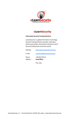 eLearnSecurity
                            Information Security Training Solutions

                            eLearnSecurity is a global Information Technology
                            Security Training Solutions provider, catering to
                            Government bodies, Educational Institutions and IT
                            Security Professionals around the world.

                            Website:        http://www.elearnsecurity.com

                            E-mail:         contactus@elearnsecurity.com

                            Phone:          +39 050 574113
                            Address:        Head Office

                                            Pisa, Italy




eLearnSecurity s.r.l. – Via Carnelutti 11, 56124, Pisa, Italy | www.elearnsecurity.com
 