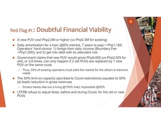 Red Flag #1 : Doubtful Financial Viability
 A new PUV cost Php2.0M or higher (vs Php0.3M for existing)
 Daily amortizati...