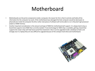 Motherboard
•   Motherboards are the prime components inside a computer, the reason for this is that it controls and holds all the
    information for the computer too work. If the motherboard was damaged the hole computer would be destroyed, to
    physically but inside the computer the OS or other vital pieces of software will not be able to run is they don’t get processor
    powers or RAM memory.
•   Another important consideration is the amount and type of RAM the motherboard will support. It is always best to buy a
    board that supports more RAM than currently needed. If new technology for RAM chips is available, getting a board that
    supports the newer chips will help future-proof the investment. Also it can be upgraded inside a desktop to faster and
    stronger, but in a laptop they are very difficult to upgrade because of the compact hard-drive and motherboard.
 
