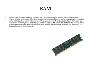 RAM
•   Random access memory or RAM most commonly refers to computer chips that temporarily store dynamic data to
    enhance computer performance. RAMs can be stored on the motherboard, they are not hot-swappable which means they
    are not able to be taken out or even touched when the computer is on. RAMs can be upgraded to suit the needs of your
    computer, for example if you’re a gamer then you will need a higher RAM to handle all of the frames that are being renders.
    By storing frequently used or active files in random access memory, the computer can access the data faster than if it to
    retrieve it from the far-larger hard drive.
 
