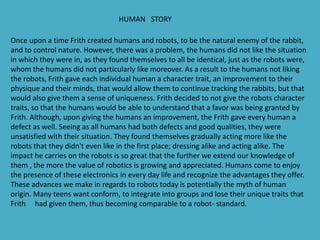 HUMAN STORY

Once upon a time Frith created humans and robots, to be the natural enemy of the rabbit,
and to control nature. However, there was a problem, the humans did not like the situation
in which they were in, as they found themselves to all be identical, just as the robots were,
whom the humans did not particularly like moreover. As a result to the humans not liking
the robots, Frith gave each individual human a character trait, an improvement to their
physique and their minds, that would allow them to continue tracking the rabbits, but that
would also give them a sense of uniqueness. Frith decided to not give the robots character
traits, so that the humans would be able to understand that a favor was being granted by
Frith. Although, upon giving the humans an improvement, the Frith gave every human a
defect as well. Seeing as all humans had both defects and good qualities, they were
unsatisfied with their situation. They found themselves gradually acting more like the
robots that they didn't even like in the first place; dressing alike and acting alike. The
impact he carries on the robots is so great that the further we extend our knowledge of
them , the more the value of robotics is growing and appreciated. Humans come to enjoy
the presence of these electronics in every day life and recognize the advantages they offer.
These advances we make in regards to robots today is potentially the myth of human
origin. Many teens want conform, to integrate into groups and lose their unique traits that
Frith had given them, thus becoming comparable to a robot- standard.
 