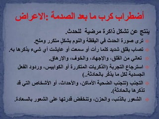 ‫ينتج‬‫تشكل‬ ‫عن‬‫للحدث‬ ‫مرضية‬ ‫ذاكرة‬.
‫ترى‬ٍ‫ل‬‫بشك‬ ‫والنوم‬ ‫اليقظة‬ ‫في‬ ‫الحدث‬ ‫صورة‬‫وملح‬ ‫متكرر‬.
‫تصاب‬‫يذكرها‬ ‫شيء‬ ‫أي‬ ‫عايشت‬ ‫أو‬ ‫سمعت‬ ‫أو‬ ‫رأت‬ ‫كلما‬ ‫شديد‬ ‫بقلق‬‫به‬.
‫تعاني‬،‫والخوف‬ ،‫واإلجهاد‬ ،‫القلق‬ ‫من‬‫واإلرهاق‬.
‫التجربة‬ ‫استرجاع‬(‫الفع‬ ‫وردود‬ ،‫الكوابيس‬ ‫أو‬ ‫المتكررة‬ ‫الذكريات‬‫ل‬
‫بالحادثة‬ ‫ر‬ّ‫ك‬‫يذ‬ ‫ما‬ ‫لكل‬ ‫الجسدية‬)..
‫التجنب‬(‫ق‬ ‫التي‬ ‫األشخاص‬ ‫أو‬ ،‫واألحداث‬ ،‫األماكن‬ ‫الضحية‬ ‫تتجنب‬‫د‬
‫بالحادثة‬ ‫تذكرها‬.)
‫بالسع‬ ‫الشعور‬ ‫على‬ ‫قدرتها‬ ‫وتنخفض‬ ،‫والحزن‬ ،‫بالذنب‬ ‫الشعور‬‫ادة‬.
 