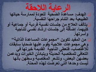 ‫الهدف‬:‫الضحية‬ ‫مساعدة‬‫ل‬‫لعودة‬‫حياتها‬ ‫لممارسة‬
‫النفسية‬ ‫جراحها‬ ‫التئام‬ ‫بعد‬ ‫الطبيعية‬.
‫يتألف‬‫جماعي‬ ‫أو‬ ‫فردية‬ ‫نفسية‬ ‫جلسات‬ ‫من‬ ‫العالج‬‫أو‬ ‫ة‬
‫نفسي‬ ‫إرشاد‬ ‫جلسات‬ ‫إلى‬ ‫إضافة‬ ،‫كليهما‬‫للناجية‬
‫وأسرتها‬.
‫تكوين‬ ‫المفيد‬ ‫من‬"‫الذاتية‬ ‫المساعدة‬ ‫مجموعات‬"
‫سابقات‬ ‫ضحايا‬ ‫عليها‬ ‫يقوم‬ ‫عالجية‬ ‫مجموعات‬ ‫وهي‬
‫فتعطي‬ ،‫لالغتصاب‬‫الناجية‬‫في‬ ‫خبرتها‬ ‫القديمة‬
‫الحديثة‬ ‫للمغتصبة‬ ‫التعافي‬‫ويتبادلن‬‫الخبرات‬‫ويدعمن‬
‫بأنه‬ ‫وسطهن‬ ‫المغتصبة‬ ‫وتشعر‬ ،‫البعض‬ ‫بعضهن‬‫ا‬
‫لهذه‬ ‫تعرضت‬ ‫التي‬ ‫وحدها‬ ‫ليست‬‫المحنة‬.
 
