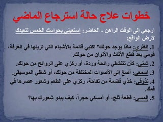 ‫الراهن‬ ‫الوقت‬ ‫إلى‬ ‫ارجعي‬-‫الحاضر‬:‫لتعي‬ ‫الخمس‬ ‫بحواسك‬ ‫استعيني‬‫دك‬
‫الواقع‬ ‫ألرض‬:
1.‫انظري‬:‫في‬ ‫ترينها‬ ‫التي‬ ‫باألشياء‬ ‫قائمة‬ ‫اكتبي‬ ‫حولك؟‬ ‫يوجد‬ ‫ماذا‬،‫الغرفة‬
‫حولك‬ ‫من‬ ‫واأللوان‬ ‫األثاث‬ ‫قطع‬ ّ‫د‬‫بع‬ ‫قومي‬.
2.‫ي‬ّ‫م‬‫ش‬:‫حولك‬ ‫من‬ ‫الروائح‬ ‫على‬ ‫ركزي‬ ‫أو‬ ،‫وردة‬ ‫رائحة‬ ‫تتنشقي‬ ‫كأن‬.
3.‫اسمعي‬:‫الموسي‬ ‫شغلي‬ ‫أو‬ ،‫حولك‬ ‫من‬ ‫المختلفة‬ ‫األصوات‬ ‫إلى‬ ِ‫أصغ‬‫قى‬.
4.‫تذوقي‬:‫في‬ ‫عصرها‬ ‫وشعور‬ ‫الطعم‬ ‫على‬ ‫ركزي‬ ،‫تفاحة‬ ‫من‬ ‫قضمة‬ ‫خذي‬
‫فمك‬.
5.‫إلمسي‬:‫بها؟‬ ‫شعورك‬ ‫يبدو‬ ‫كيف‬ ،ً‫ا‬‫حجر‬ ‫أمسكي‬ ‫أو‬ ،‫ثلج‬ ‫قطعة‬
 