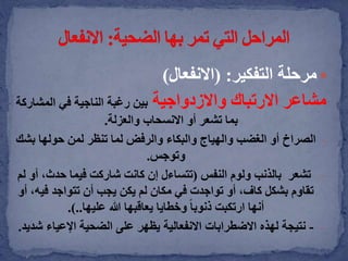 ‫التفكير‬ ‫مرحلة‬( :‫االنفعال‬)
‫مشاعر‬‫واالزدواجية‬ ‫االرتباك‬‫المش‬ ‫في‬ ‫الناجية‬ ‫رغبة‬ ‫بين‬‫اركة‬
‫والعزلة‬ ‫االنسحاب‬ ‫أو‬ ‫تشعر‬ ‫بما‬.
-‫الصراخ‬‫لما‬ ‫والرفض‬ ‫والبكاء‬ ‫والهياج‬ ‫الغضب‬ ‫أو‬‫تنظر‬‫ب‬ ‫حولها‬ ‫لمن‬‫شك‬
‫وتوجس‬.
-‫تشعر‬‫النفس‬ ‫ولوم‬ ‫بالذنب‬(‫حدث‬ ‫فيما‬ ‫شاركت‬ ‫كانت‬ ‫إن‬ ‫تتساءل‬‫لم‬ ‫أو‬ ،
‫في‬ ‫تتواجد‬ ‫أن‬ ‫يجب‬ ‫يكن‬ ‫لم‬ ‫مكان‬ ‫في‬ ‫تواجدت‬ ‫أو‬ ،‫كاف‬ ‫بشكل‬ ‫تقاوم‬‫أو‬ ،‫ه‬
‫عليها‬ ‫هللا‬ ‫يعاقبها‬ ‫وخطايا‬ ً‫ا‬‫ذنوب‬ ‫ارتكبت‬ ‫أنها‬.)..
--‫اإلعياء‬ ‫الضحية‬ ‫على‬ ‫يظهر‬ ‫االنفعالية‬ ‫االضطرابات‬ ‫لهذه‬ ‫نتيجة‬‫شديد‬.
 