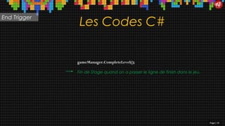 Les Codes C#
gameManager.CompleteLevel();
Page| 19
Fin de Stage quand on a passer le ligne de finish dans le jeu.
End Trigger
 