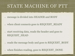 STATE MACHINE OF PTT
message is divided into HEADER and BODY
when client connects goes to REQUEST_READY
start receiving data, reads the header and goes to
REQUEST_HEAD
reads the message body and goes to REQUEST_BODY
when finishes reading, goes to REQUEST_DONE
 