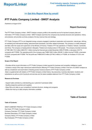 Find Industry reports, Company profiles
ReportLinker                                                                     and Market Statistics



                                             >> Get this Report Now by email!

PTT Public Company Limited - SWOT Analysis
Published on August 2010

                                                                                                         Report Summary

The PTT Public Company Limited - SWOT Analysis company profile is the essential source for top-level company data and
information. PTT Public Company Limited - SWOT Analysis examines the company's key business structure and operations, history
and products, and provides summary analysis of its key revenue lines and strategy.


PTT Public Company (PTT) is an integrated energy company engaged in petroleum exploration and production, natural gas, refining,
oil marketing and international trading, petrochemicals businesses, and other related businesses. The company is a state enterprise
and falls under the scope and supervision of the Ministry of Finance, Thailand. PTT has operations in Thailand, Vietnam, Cambodia,
and China. The company is headquartered in Bangkok, Thailand and employs about 3,700 people. The company recorded revenues
of THB1,586,174.5 million ($46,570.1 million) during the financial year ended December 2009 (FY2009), a decrease of 20.7%
compared with FY2008. The operating profit of the company was THB97,456.9 million ($2,861.3 million) during FY2009, a decrease
of 23.6% compared with FY2008. The net profit was THB59,547.6 million ($1748.3 million) in FY2009, an increase of 15.2% over
FY2008.


Scope of the Report


- Provides all the crucial information on PTT Public Company Limited required for business and competitor intelligence needs
- Contains a study of the major internal and external factors affecting PTT Public Company Limited in the form of a SWOT analysis as
well as a breakdown and examination of leading product revenue streams of PTT Public Company Limited
-Data is supplemented with details on PTT Public Company Limited history, key executives, business description, locations and
subsidiaries as well as a list of products and services and the latest available statement from PTT Public Company Limited


Reasons to Purchase


- Support sales activities by understanding your customers' businesses better
- Qualify prospective partners and suppliers
- Keep fully up to date on your competitors' business structure, strategy and prospects
- Obtain the most up to date company information available




                                                                                                          Table of Content

Table of Contents:


SWOT COMPANY PROFILE: PTT Public Company Limited
Key Facts: PTT Public Company Limited
Company Overview: PTT Public Company Limited
Business Description: PTT Public Company Limited
Company History: PTT Public Company Limited
Key Employees: PTT Public Company Limited



PTT Public Company Limited - SWOT Analysis                                                                                     Page 1/4
 