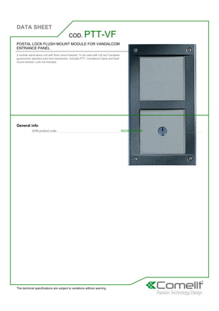 DATA SHEET
The technical specifications are subject to variations without warning
POSTAL LOCK FLUSH MOUNT MODULE FOR VANDALCOM
ENTRANCE PANEL
2 module stand-alone unit with flush mount bracket. To be used with US and Canadian
government standard post lock mechanism. Includes PTT, Vandalcom frame and flush
mount bracket. Lock not included.
COD. PTT-VF
General info
EAN product code: 8023903248296
 
