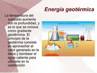 Energía geotérmica
La temperatura del
subsuelo aumenta
con la profundidad, y
es lo que se conoce
como gradiente
geotérmica. El
principio de la
geotérmia consiste
en aprovechar el
calor generado en la
tierra y bombear el
agua caliente para
utilizarla en la
calefacción
 