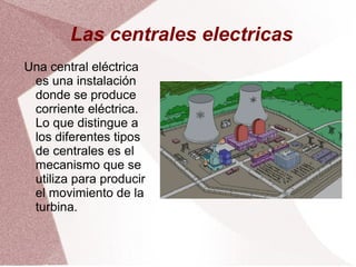 Las centrales electricas
Una central eléctrica
es una instalación
donde se produce
corriente eléctrica.
Lo que distingue a
los diferentes tipos
de centrales es el
mecanismo que se
utiliza para producir
el movimiento de la
turbina.
 