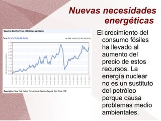 Nuevas necesidades
energéticas
El crecimiento del
consumo fósiles
ha llevado al
aumento del
precio de estos
recursos. La
energía nuclear
no es un sustituto
del petróleo
porque causa
problemas medio
ambientales.
 