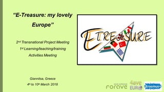 “E-Treasure: my lovely
Europe”
2nd Transnational Project Meeting
1st Learning/teaching/training
Activities Meeting
Giannitsa, Greece
4th to 10th March 2018
 