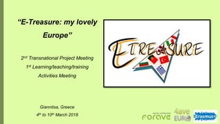 “E-Treasure: my lovely
Europe”
2nd Transnational Project Meeting
1st Learning/teaching/training
Activities Meeting
Giannitsa, Greece
4th to 10th March 2018
 