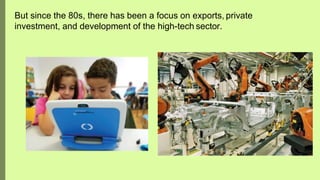 But since the 80s, there has been a focus on exports, private
investment, and development of the high-tech sector.
 