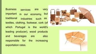servicesBusiness
important
traditional
in our economy,
industries such
are very
but
as
textiles, clothing, footwear, cork (of
which Portugal is the world's
leading producer), wood products
and beverages are also
responsible for the increasing
exportation rates.
 