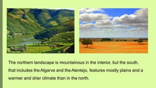 The northern landscape is mountainous in the interior, but the south,
that includes theAlgarve and theAlentejo, features mostly plains and a
warmer and drier climate than in the north.
 