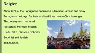 Religion
About 85% of the Portuguese population is Roman Catholic and many
Portuguese holidays, festivals and traditions have a Christian origin.
The country also has small
Protestant, Mormon, Muslim,
Hindu, Sikh, Christian Orthodox,
Buddhist and Jewish
communities.
 