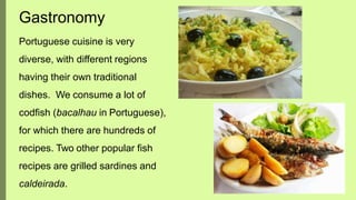 Portuguese cuisine is very
diverse, with different regions
having their own traditional
dishes. We consume a lot of
codfish (bacalhau in Portuguese),
for which there are hundreds of
recipes. Two other popular fish
recipes are grilled sardines and
caldeirada.
Gastronomy
 