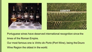 Portuguese wines have deserved international recognition since the
times of the Roman Empire.
Our most famous one is Vinho do Porto (Port Wine), being the Douro
Wine Region the oldest in the world.
 