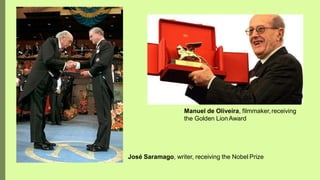 Manuel de Oliveira, filmmaker,receiving
the Golden LionAward
José Saramago, writer, receiving the Nobel Prize
 