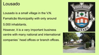 Lousado
Lousado is a small village in the V.N.
Famalicão Municipality with only around
5.000 inhabitants.
However, it is a very important business
centre with many national and international
companies´ head offices or branch offices.
 