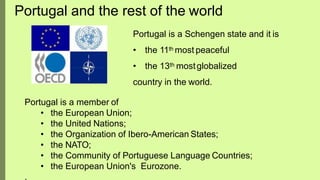 Portugal is a Schengen state and it is
• the 11th most peaceful
• the 13th mostglobalized
country in the world.
Portugal is a member of
• the European Union;
• the United Nations;
• the Organization of Ibero-American States;
• the NATO;
• the Community of Portuguese Language Countries;
• the European Union's Eurozone.
.
Portugal and the rest of the world
 