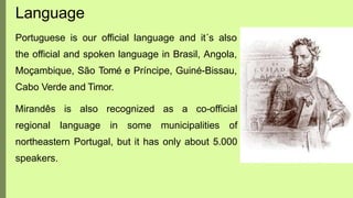 Portuguese is our official language and it´s also
the official and spoken language in Brasil, Angola,
Moçambique, São Tomé e Príncipe, Guiné-Bissau,
Cabo Verde and Timor.
Mirandês is also recognized as a co-official
regional language in some municipalities of
northeastern Portugal, but it has only about 5.000
speakers.
Language
 