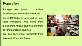 Portugal has around 11 million
inhabitants, of which 52% are female.
About 400,000 of these inhabitants are
legal immigrants who come from
Brasil, from African countries and from
several European countries.
We also have many immigrants from
Asian countries, like China.
Population
 