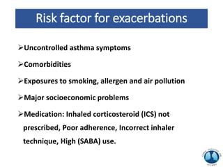 Risk factor for exacerbations
Uncontrolled asthma symptoms
Comorbidities
Exposures to smoking, allergen and air pollution
Major socioeconomic problems
Medication: Inhaled corticosteroid (ICS) not
prescribed, Poor adherence, Incorrect inhaler
technique, High (SABA) use.
 
