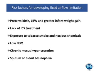 Risk factors for developing fixed airflow limitation
Preterm birth, LBW and greater infant weight gain.
Lack of ICS treatment
Exposure to tobacco smoke and noxious chemicals
Low FEV1
Chronic mucus hyper-secretion
Sputum or blood eosinophilia
 