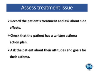 Assess treatment issue
Record the patient’s treatment and ask about side
effects.
Check that the patient has a written asthma
action plan.
Ask the patient about their attitudes and goals for
their asthma.
 