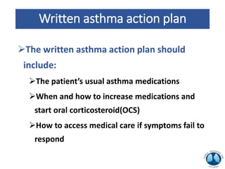 Written asthma action plan
The written asthma action plan should
include:
The patient’s usual asthma medications
When and how to increase medications and
start oral corticosteroid(OCS)
How to access medical care if symptoms fail to
respond
 
