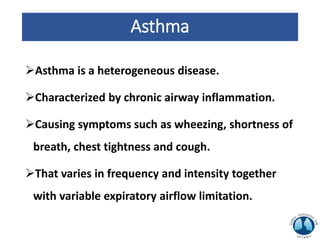 Asthma
Asthma is a heterogeneous disease.
Characterized by chronic airway inflammation.
Causing symptoms such as wheezing, shortness of
breath, chest tightness and cough.
That varies in frequency and intensity together
with variable expiratory airflow limitation.
 