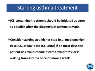 Starting asthma treatment
ICS-containing treatment should be initiated as soon
as possible after the diagnosis of asthma is made.
Consider starting at a higher step (e.g. medium/high
dose ICS, or low-dose ICS-LABA) if on most days the
patient has troublesome asthma symptoms; or is
waking from asthma once or more a week.
 