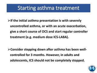 Starting asthma treatment
If the initial asthma presentation is with severely
uncontrolled asthma, or with an acute exacerbation,
give a short course of OCS and start regular controller
treatment (e.g. medium dose ICS-LABA).
Consider stepping down after asthma has been well-
controlled for 3 months. However, in adults and
adolescents, ICS should not be completely stopped.
 