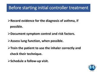 Before starting initial controller treatment
Record evidence for the diagnosis of asthma, if
possible.
Document symptom control and risk factors.
Assess lung function, when possible.
Train the patient to use the inhaler correctly and
check their technique.
Schedule a follow-up visit.
 