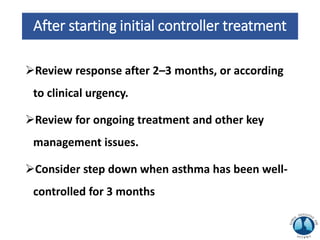After starting initial controller treatment
Review response after 2–3 months, or according
to clinical urgency.
Review for ongoing treatment and other key
management issues.
Consider step down when asthma has been well-
controlled for 3 months
 