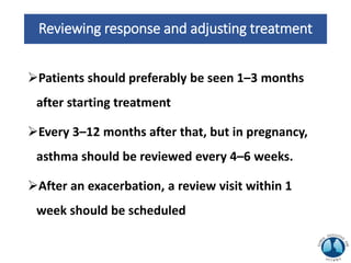 Reviewing response and adjusting treatment
Patients should preferably be seen 1–3 months
after starting treatment
Every 3–12 months after that, but in pregnancy,
asthma should be reviewed every 4–6 weeks.
After an exacerbation, a review visit within 1
week should be scheduled
 