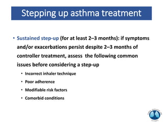 Stepping up asthma treatment
• Sustained step-up (for at least 2–3 months): if symptoms
and/or exacerbations persist despite 2–3 months of
controller treatment, assess the following common
issues before considering a step-up
• Incorrect inhaler technique
• Poor adherence
• Modifiable risk factors
• Comorbid conditions
 
