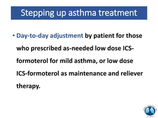 Stepping up asthma treatment
• Day-to-day adjustment by patient for those
who prescribed as-needed low dose ICS-
formoterol for mild asthma, or low dose
ICS-formoterol as maintenance and reliever
therapy.
 
