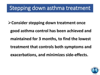 Stepping down asthma treatment
Consider stepping down treatment once
good asthma control has been achieved and
maintained for 3 months, to find the lowest
treatment that controls both symptoms and
exacerbations, and minimizes side-effects.
 