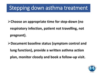Stepping down asthma treatment
Choose an appropriate time for step-down (no
respiratory infection, patient not travelling, not
pregnant).
Document baseline status (symptom control and
lung function), provide a written asthma action
plan, monitor closely and book a follow-up visit.
 