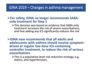 GINA 2019 – Changes in asthma management
For safety, GINA no longer recommends SABA-
only treatment for Step 1
This decision was based on evidence that SABA-only
treatment increases the risk of severe exacerbations,
and that adding any ICS significantly reduces the risk
GINA now recommends that all adults and
adolescents with asthma should receive symptom-
driven or regular low dose ICS-containing
controller treatment, to reduce the risk of serious
exacerbations
This is a population-level risk reduction strategy, e.g.
statins, anti-hypertensives.
 